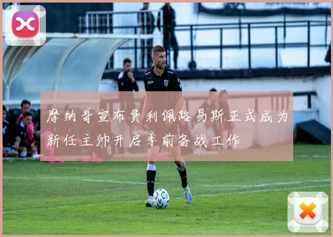 摩纳哥宣布费利佩路易斯正式成为新任主帅开启季前备战工作