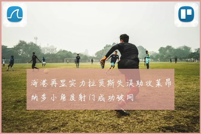 海港再显实力拉莫斯失误助攻莱昂纳多小角度射门成功破网