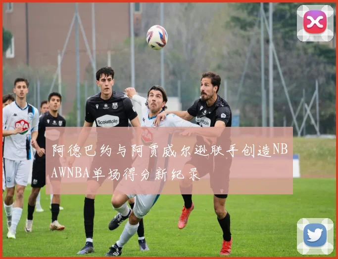 阿德巴约与阿贾威尔逊联手创造NBAWNBA单场得分新纪录