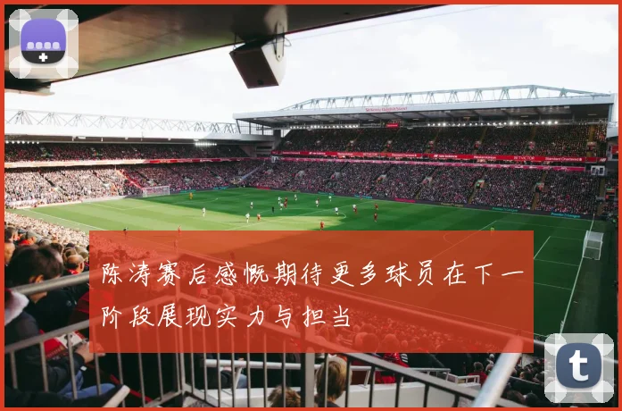 陈涛赛后感慨期待更多球员在下一阶段展现实力与担当