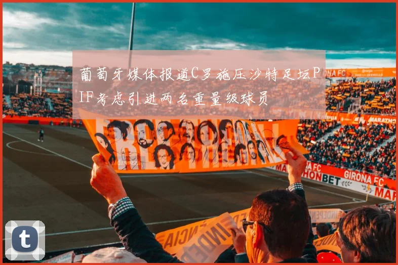 葡萄牙媒体报道C罗施压沙特足坛PIF考虑引进两名重量级球员