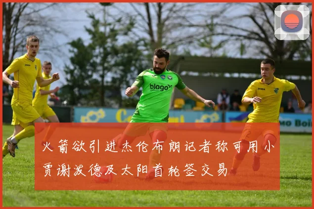 火箭欲引进杰伦布朗记者称可用小贾谢泼德及太阳首轮签交易