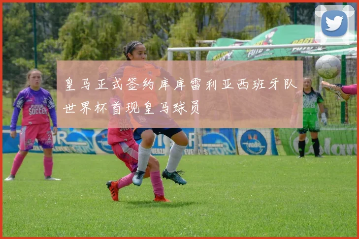 皇马正式签约库库雷利亚西班牙队世界杯首现皇马球员