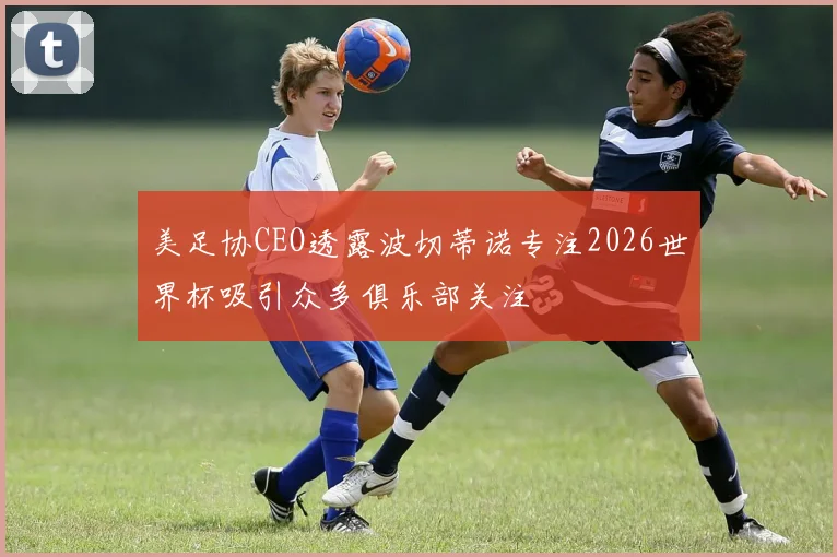 美足协CEO透露波切蒂诺专注2026世界杯吸引众多俱乐部关注