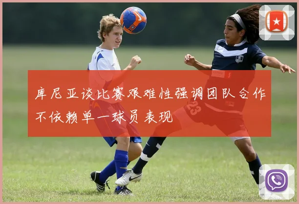 库尼亚谈比赛艰难性强调团队合作不依赖单一球员表现