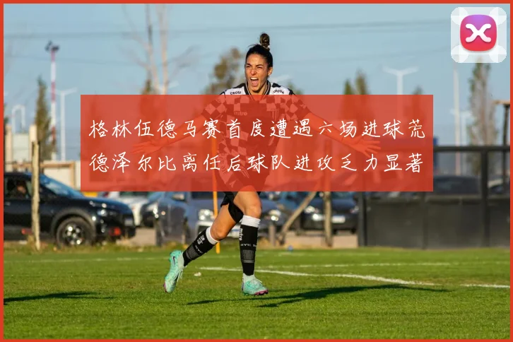 格林伍德马赛首度遭遇六场进球荒德泽尔比离任后球队进攻乏力显著