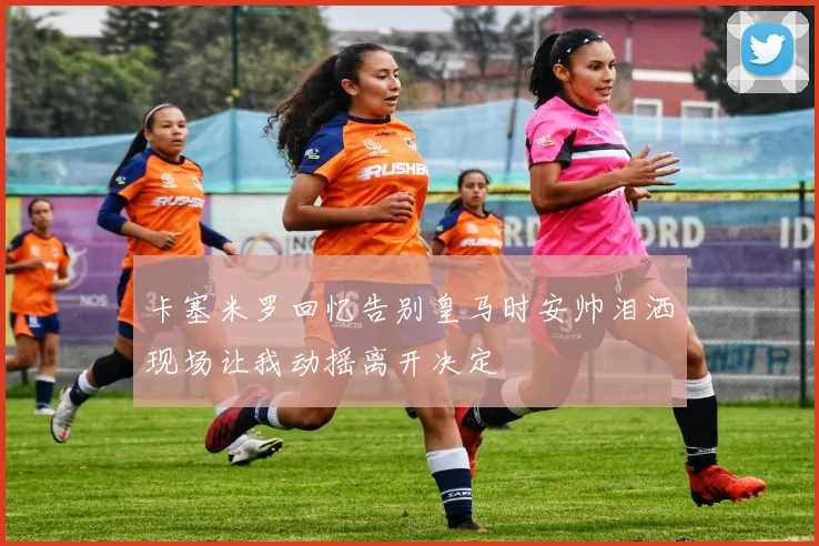卡塞米罗回忆告别皇马时安帅泪洒现场让我动摇离开决定