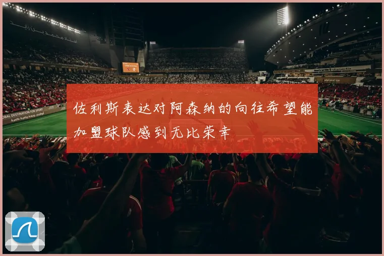 佐利斯表达对阿森纳的向往希望能加盟球队感到无比荣幸