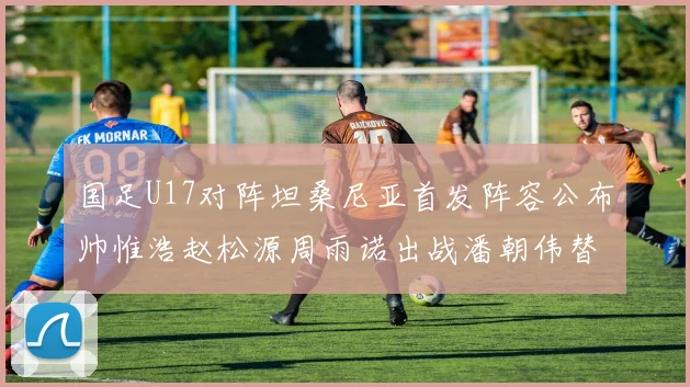 国足U17对阵坦桑尼亚首发阵容公布帅惟浩赵松源周雨诺出战潘朝伟替补