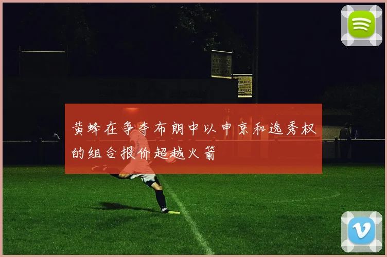 黄蜂在争夺布朗中以申京和选秀权的组合报价超越火箭