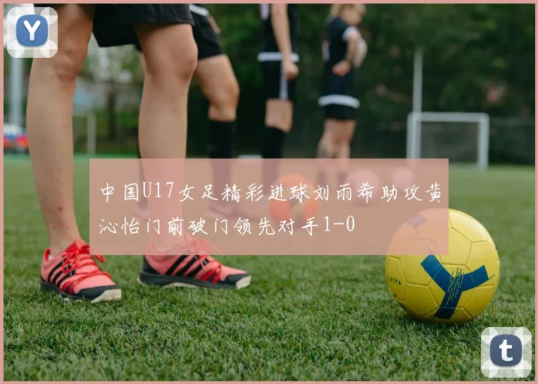 中国U17女足精彩进球刘雨希助攻黄沁怡门前破门领先对手1-0