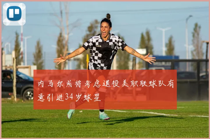 内马尔或将考虑退役美职联球队有意引进34岁球星