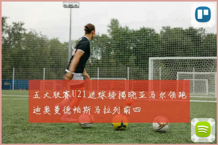 五大联赛U21进球榜揭晓亚马尔领跑迪奥曼德帕斯马拉列前四