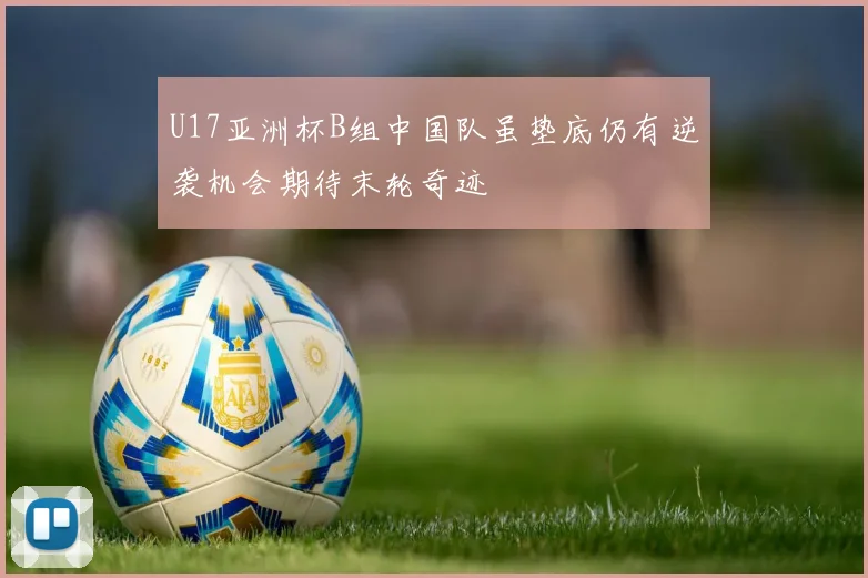 U17亚洲杯B组中国队虽垫底仍有逆袭机会期待末轮奇迹
