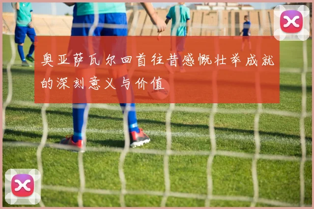 奥亚萨瓦尔回首往昔感慨壮举成就的深刻意义与价值