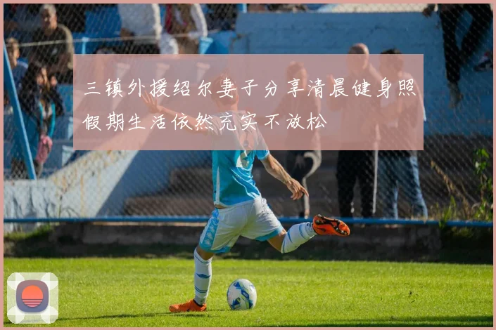 三镇外援绍尔妻子分享清晨健身照假期生活依然充实不放松