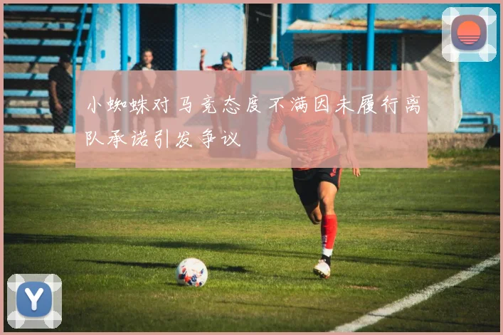 小蜘蛛对马竞态度不满因未履行离队承诺引发争议