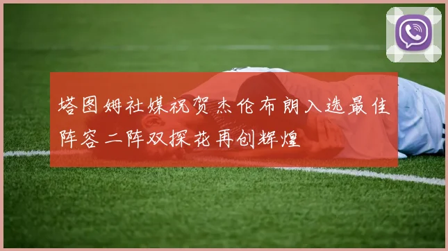 塔图姆社媒祝贺杰伦布朗入选最佳阵容二阵双探花再创辉煌