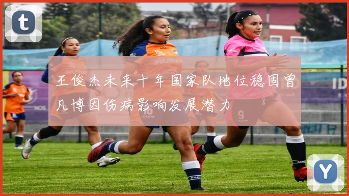 王俊杰未来十年国家队地位稳固曾凡博因伤病影响发展潜力