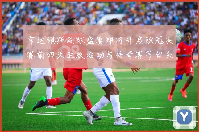 布达佩斯足球盛宴即将开启欧冠决赛前四天狂欢活动与传奇赛等你来参与
