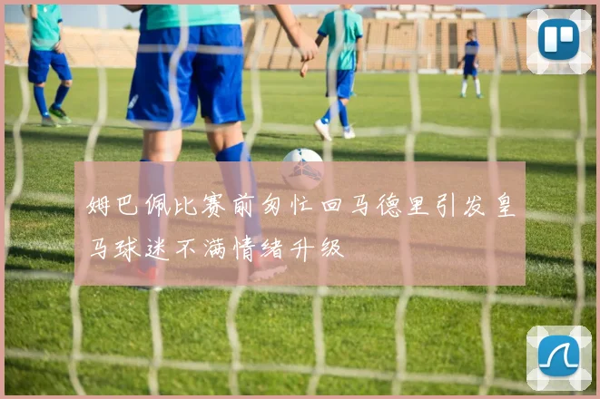 姆巴佩比赛前匆忙回马德里引发皇马球迷不满情绪升级