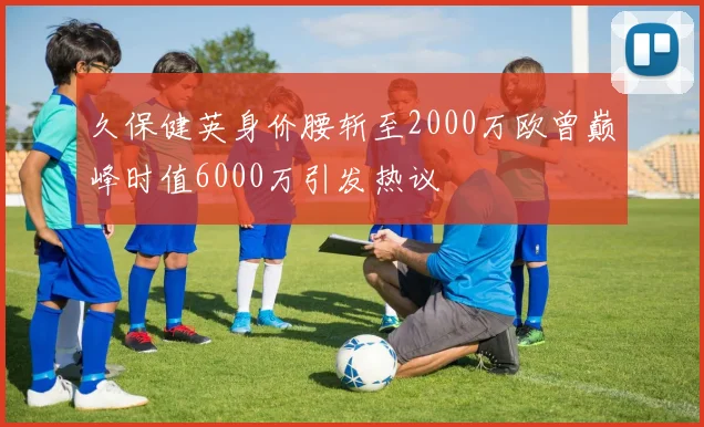 久保健英身价腰斩至2000万欧曾巅峰时值6000万引发热议
