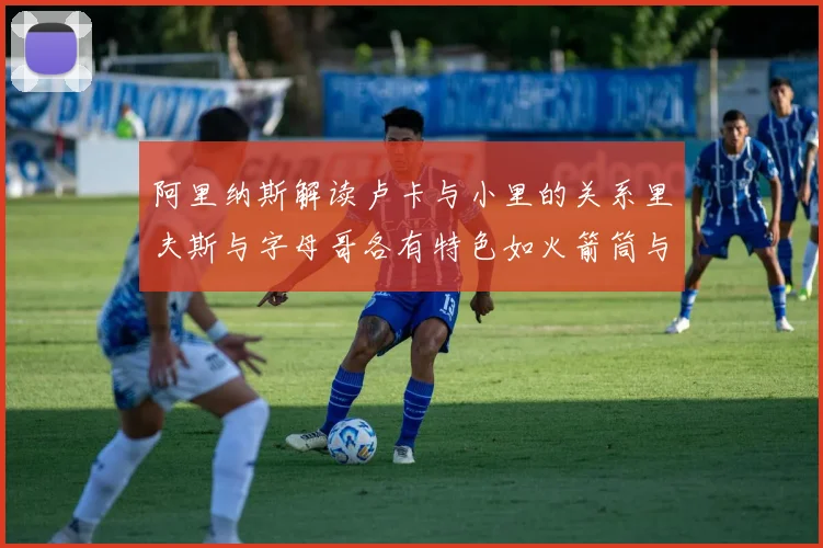 阿里纳斯解读卢卡与小里的关系里夫斯与字母哥各有特色如火箭筒与手枪