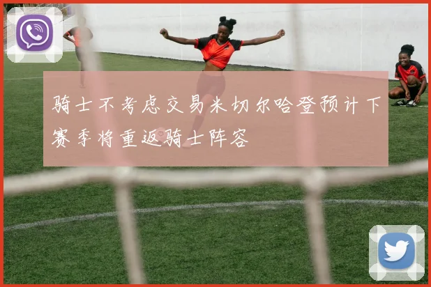 骑士不考虑交易米切尔哈登预计下赛季将重返骑士阵容