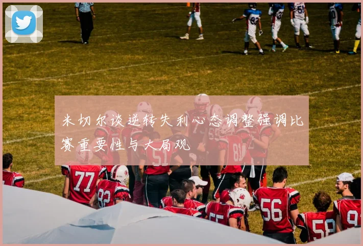 米切尔谈逆转失利心态调整强调比赛重要性与大局观