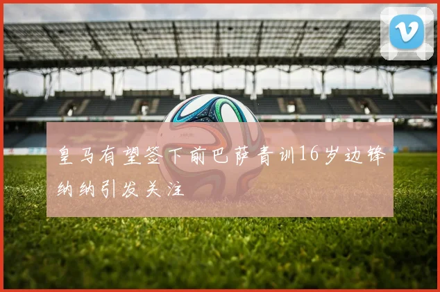 皇马有望签下前巴萨青训16岁边锋纳纳引发关注