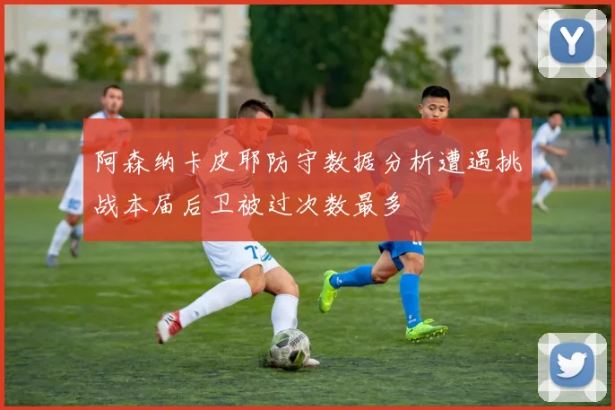 阿森纳卡皮耶防守数据分析遭遇挑战本届后卫被过次数最多